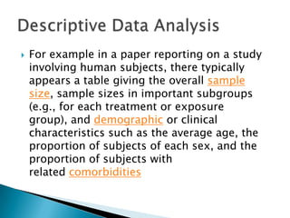 

For example in a paper reporting on a study
involving human subjects, there typically
appears a table giving the overall sample
size, sample sizes in important subgroups
(e.g., for each treatment or exposure
group), and demographic or clinical
characteristics such as the average age, the
proportion of subjects of each sex, and the
proportion of subjects with
related comorbidities

 