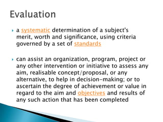 



a systematic determination of a subject's
merit, worth and significance, using criteria
governed by a set of standards
can assist an organization, program, project or
any other intervention or initiative to assess any
aim, realisable concept/proposal, or any
alternative, to help in decision-making; or to
ascertain the degree of achievement or value in
regard to the aim and objectives and results of
any such action that has been completed

 