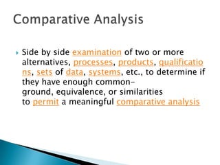 

Side by side examination of two or more
alternatives, processes, products, qualificatio
ns, sets of data, systems, etc., to determine if
they have enough commonground, equivalence, or similarities
to permit a meaningful comparative analysis

 