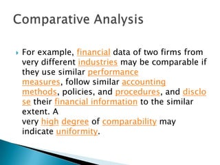 

For example, financial data of two firms from
very different industries may be comparable if
they use similar performance
measures, follow similar accounting
methods, policies, and procedures, and disclo
se their financial information to the similar
extent. A
very high degree of comparability may
indicate uniformity.

 