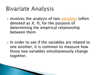 



involves the analysis of two variables (often
denoted as X, Y), for the purpose of
determining the empirical relationship
between them

In order to see if the variables are related to
one another, it is common to measure how
those two variables simultaneously change
together.

 