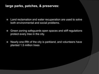 large parks, patches, & preserves:
 Land reclamation and water recuperation are used to solve
both environmental and social problems.
 Green zoning safeguards open spaces and stiff regulations
protect every tree in the city.
 Nearly one-fifth of the city is parkland, and volunteers have
planted 1.5 million trees
 