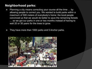Neighborhood parks:
 Planning a city means correcting your course all the time … by
allowing people to correct you. We wanted to build parks within a
maximum of 500 meters of everybody’s home: the local people
convinced us that we would do better to save the remaining forests
… so we got our parks in one or two months instead of having to
wait 20 or 30 years for the trees to grow.
 They have more than 1000 parks and 5 Anchor parks.
 