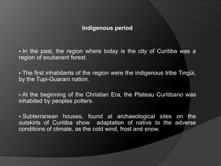 Indigenous period
 In the past, the region where today is the city of Curitiba was a
region of exuberant forest.
 The first inhabitants of the region were the indigenous tribe Tingüi,
by the Tupi-Guarani nation.
 At the beginning of the Christian Era, the Plateau Curitibano was
inhabited by peoples potters.
 Subterranean houses, found at archaeological sites on the
outskirts of Curitiba show adaptation of native to the adverse
conditions of climate, as the cold wind, frost and snow.
 