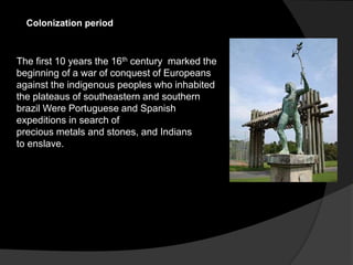 Colonization period
The first 10 years the 16th century marked the
beginning of a war of conquest of Europeans
against the indigenous peoples who inhabited
the plateaus of southeastern and southern
brazil Were Portuguese and Spanish
expeditions in search of
precious metals and stones, and Indians
to enslave.
 