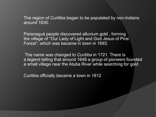 The region of Curitiba began to be populated by non-Indians
around 1630.
Paranaguá people discovered alluvium gold , forming
the village of "Our Lady of Light and God Jesus of Pine
Forest", which was became in town in 1693.
The name was changed to Curitiba in 1721. There is
a legend telling that around 1648 a group of pioneers founded
a small village near the Atuba River while searching for gold
Curitiba officially became a town in 1812
 