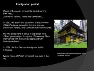 Immigration period
Waves of European immigrants started arriving
after 1850,
( Germans, Italians, Poles and Ukrainians).
In 1853, the south and southwest of the province
of São Paulo are separated, forming the new
province of Paraná, and Curitiba has become capital.
The first Europeans to arrive in the region were
of Portuguese origin, during the 17th century. They
intermarried with the native people and with
the African slaves.
In 1828, the first German immigrants settled
in Paraná.
Typical house of Polish immigrant, in a park in the
city
Memorial of Japanese Immigration in the
Japanese Square
 