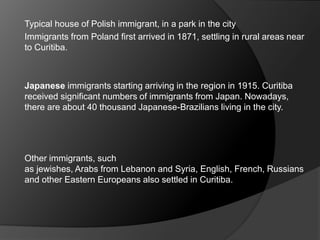 Typical house of Polish immigrant, in a park in the city
Immigrants from Poland first arrived in 1871, settling in rural areas near
to Curitiba.
Japanese immigrants starting arriving in the region in 1915. Curitiba
received significant numbers of immigrants from Japan. Nowadays,
there are about 40 thousand Japanese-Brazilians living in the city.
Other immigrants, such
as jewishes, Arabs from Lebanon and Syria, English, French, Russians
and other Eastern Europeans also settled in Curitiba.
 