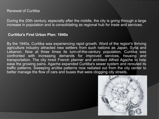 Renewal of Curitiba
During the 20th century, especially after the middle, the city is going through a large
increase in population and is consolidating as regional hub for trade and services.
Curitiba's First Urban Plan: 1940s
By the 1940s, Curitiba was experiencing rapid growth. Word of the region's thriving
agriculture industry attracted new settlers from such nations as Japan, Syria and
Lebanon. Now at three times its turn-of-the-century population, Curitiba was
confronted with increasing demands for improved services, housing and
transportation. The city hired French planner and architect Alfred Agache to help
ease the growing pains. Agache expanded Curitiba's sewer system and rerouted its
traffic patterns. Sweeping arclike patterns now radiated out from the city center to
better manage the flow of cars and buses that were clogging city streets.
 