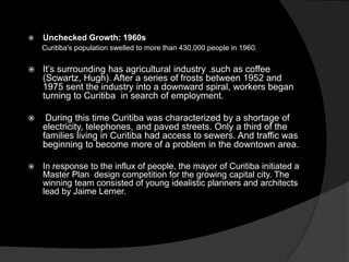  Unchecked Growth: 1960s
Curitiba's population swelled to more than 430,000 people in 1960.
 It’s surrounding has agricultural industry .such as coffee
(Scwartz, Hugh). After a series of frosts between 1952 and
1975 sent the industry into a downward spiral, workers began
turning to Curitiba in search of employment.
 During this time Curitiba was characterized by a shortage of
electricity, telephones, and paved streets. Only a third of the
families living in Curitiba had access to sewers. And traffic was
beginning to become more of a problem in the downtown area.
 In response to the influx of people, the mayor of Curitiba initiated a
Master Plan design competition for the growing capital city. The
winning team consisted of young idealistic planners and architects
lead by Jaime Lerner.
 