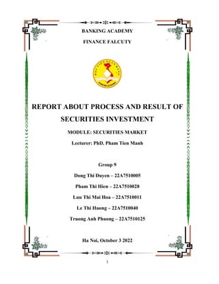 1
BANKING ACADEMY
FINANCE FALCUTY
REPORT ABOUT PROCESS AND RESULT OF
SECURITIES INVESTMENT
MODULE: SECURITIES MARKET
Lecturer: PhD. Pham Tien Manh
Group 9
Dong Thi Duyen – 22A7510005
Pham Thi Hien – 22A7510028
Luu Thi Mai Hoa – 22A7510011
Le Thi Huong – 22A7510040
Truong Anh Phuong – 22A7510125
Ha Noi, October 3 2022
 