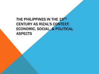 THE PHILIPPINES IN THE 19TH
CENTURY AS RIZAL’S CONTEXT:
ECONOMIC, SOCIAL, & POLITICAL
ASPECTS
 