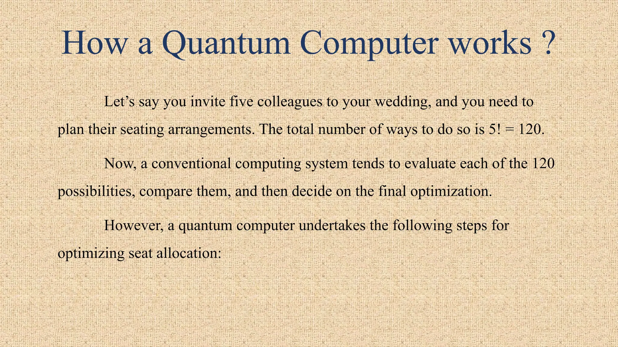 How a Quantum Computer works ?
Let’s say you invite five colleagues to your wedding, and you need to
plan their seating arrangements. The total number of ways to do so is 5! = 120.
Now, a conventional computing system tends to evaluate each of the 120
possibilities, compare them, and then decide on the final optimization.
However, a quantum computer undertakes the following steps for
optimizing seat allocation:
 