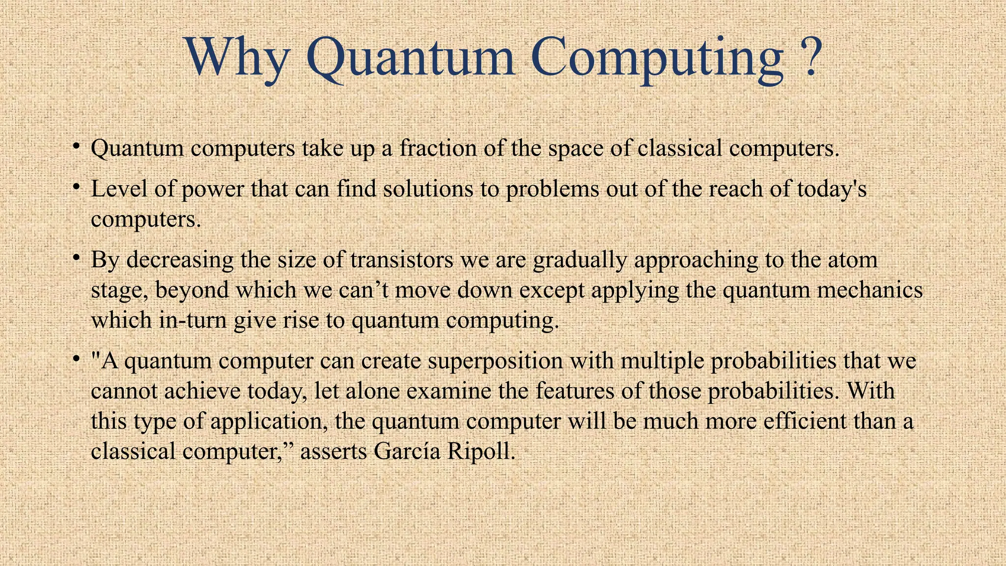 Why Quantum Computing ?
• Quantum computers take up a fraction of the space of classical computers.
• Level of power that can find solutions to problems out of the reach of today's
computers.
• By decreasing the size of transistors we are gradually approaching to the atom
stage, beyond which we can’t move down except applying the quantum mechanics
which in-turn give rise to quantum computing.
• "A quantum computer can create superposition with multiple probabilities that we
cannot achieve today, let alone examine the features of those probabilities. With
this type of application, the quantum computer will be much more efficient than a
classical computer,” asserts García Ripoll.
 