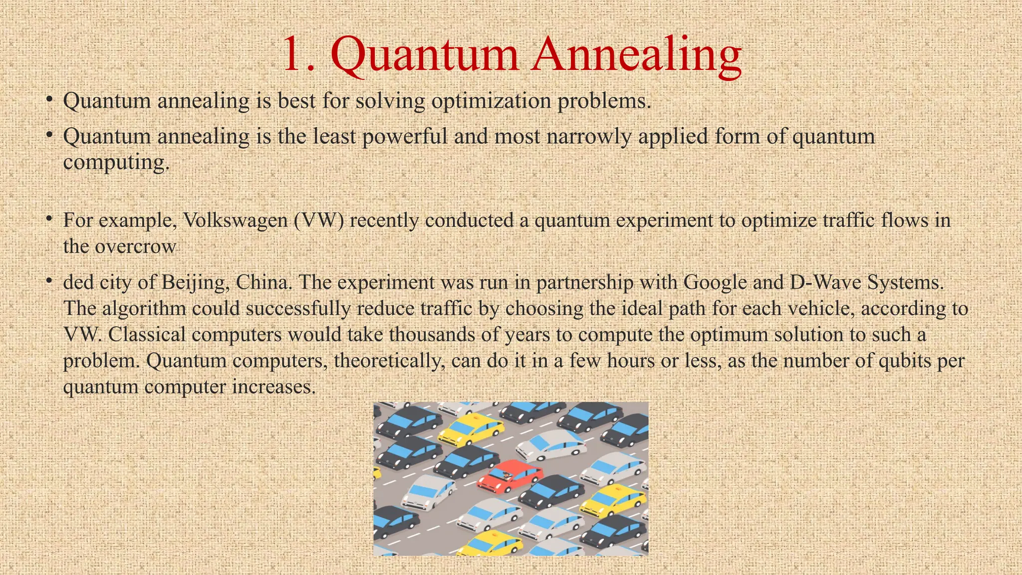 1. Quantum Annealing
• Quantum annealing is best for solving optimization problems.
• Quantum annealing is the least powerful and most narrowly applied form of quantum
computing.
• For example, Volkswagen (VW) recently conducted a quantum experiment to optimize traffic flows in
the overcrow
• ded city of Beijing, China. The experiment was run in partnership with Google and D-Wave Systems.
The algorithm could successfully reduce traffic by choosing the ideal path for each vehicle, according to
VW. Classical computers would take thousands of years to compute the optimum solution to such a
problem. Quantum computers, theoretically, can do it in a few hours or less, as the number of qubits per
quantum computer increases.
 