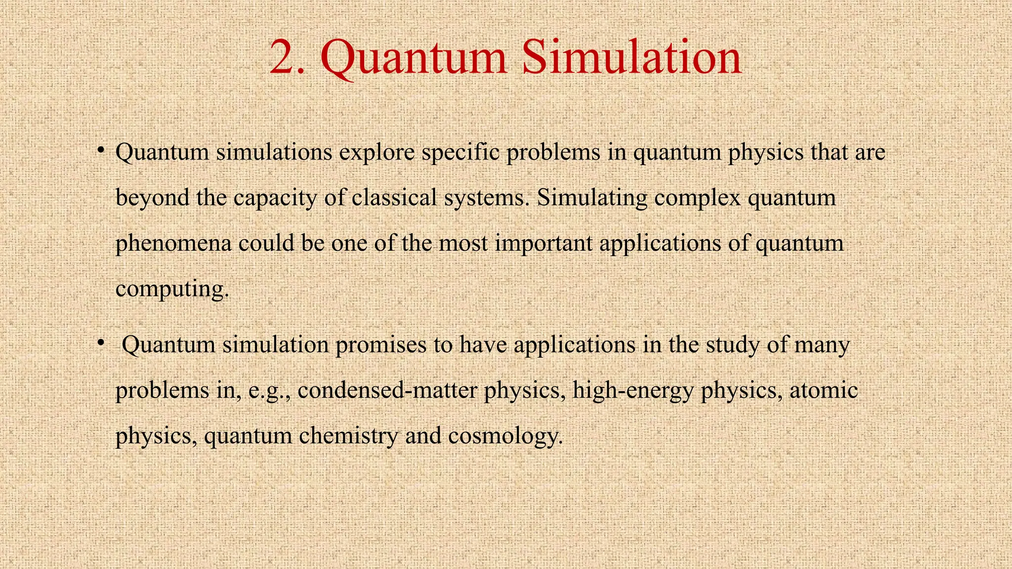 2. Quantum Simulation
• Quantum simulations explore specific problems in quantum physics that are
beyond the capacity of classical systems. Simulating complex quantum
phenomena could be one of the most important applications of quantum
computing.
• Quantum simulation promises to have applications in the study of many
problems in, e.g., condensed-matter physics, high-energy physics, atomic
physics, quantum chemistry and cosmology.
 