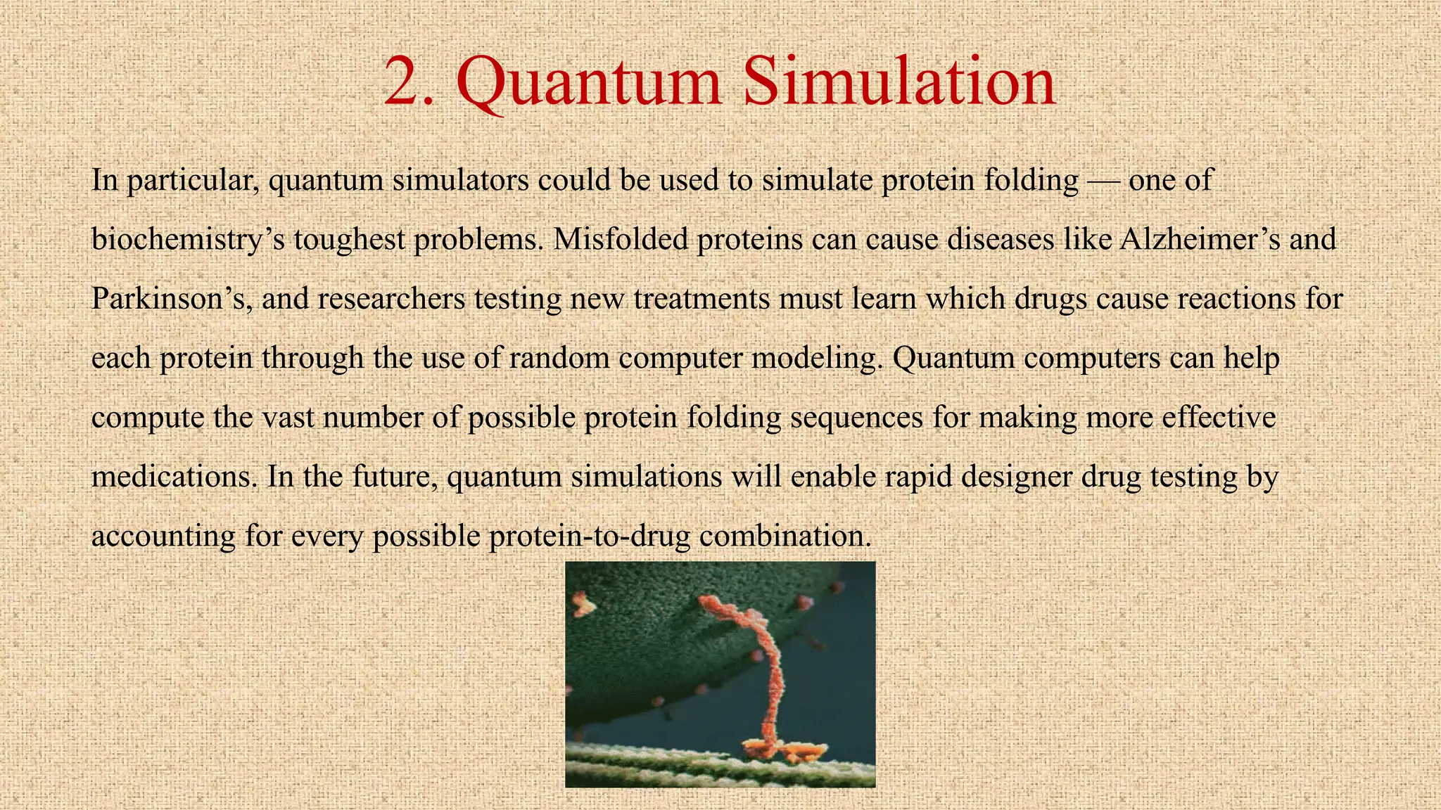2. Quantum Simulation
In particular, quantum simulators could be used to simulate protein folding — one of
biochemistry’s toughest problems. Misfolded proteins can cause diseases like Alzheimer’s and
Parkinson’s, and researchers testing new treatments must learn which drugs cause reactions for
each protein through the use of random computer modeling. Quantum computers can help
compute the vast number of possible protein folding sequences for making more effective
medications. In the future, quantum simulations will enable rapid designer drug testing by
accounting for every possible protein-to-drug combination.
 