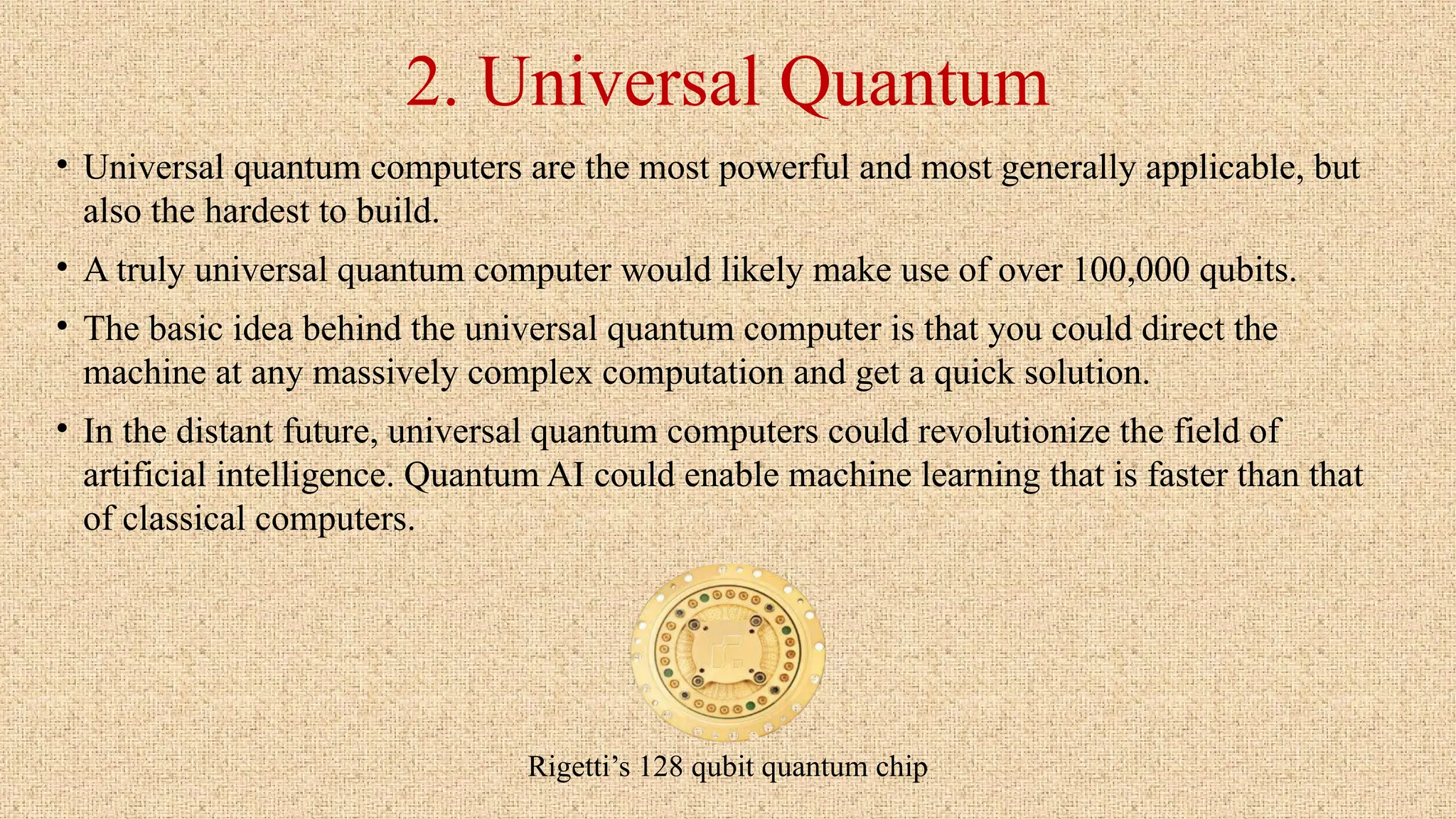 2. Universal Quantum
• Universal quantum computers are the most powerful and most generally applicable, but
also the hardest to build.
• A truly universal quantum computer would likely make use of over 100,000 qubits.
• The basic idea behind the universal quantum computer is that you could direct the
machine at any massively complex computation and get a quick solution.
• In the distant future, universal quantum computers could revolutionize the field of
artificial intelligence. Quantum AI could enable machine learning that is faster than that
of classical computers.
Rigetti’s 128 qubit quantum chip
 