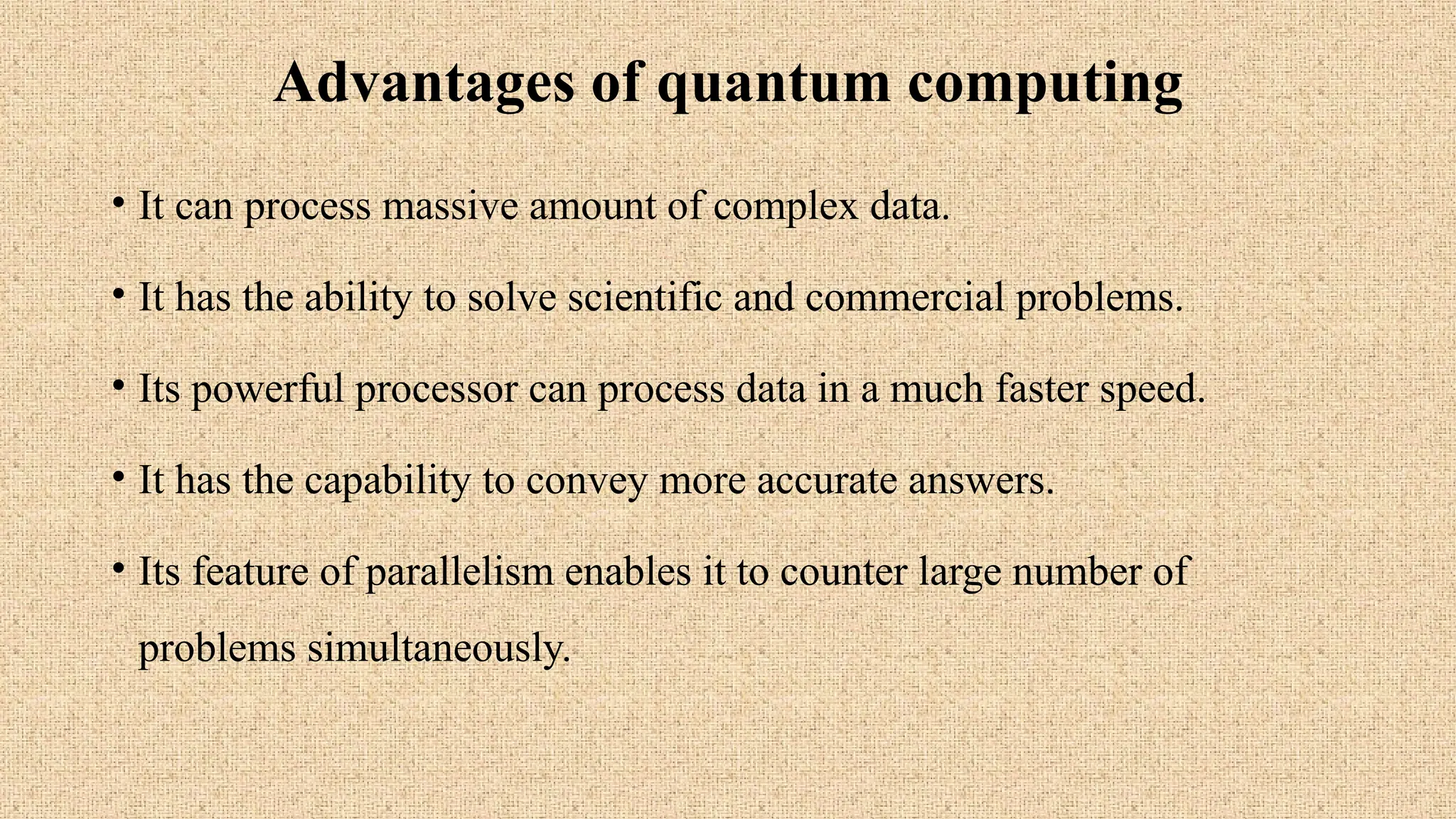 Advantages of quantum computing
• It can process massive amount of complex data.
• It has the ability to solve scientific and commercial problems.
• Its powerful processor can process data in a much faster speed.
• It has the capability to convey more accurate answers.
• Its feature of parallelism enables it to counter large number of
problems simultaneously.
 