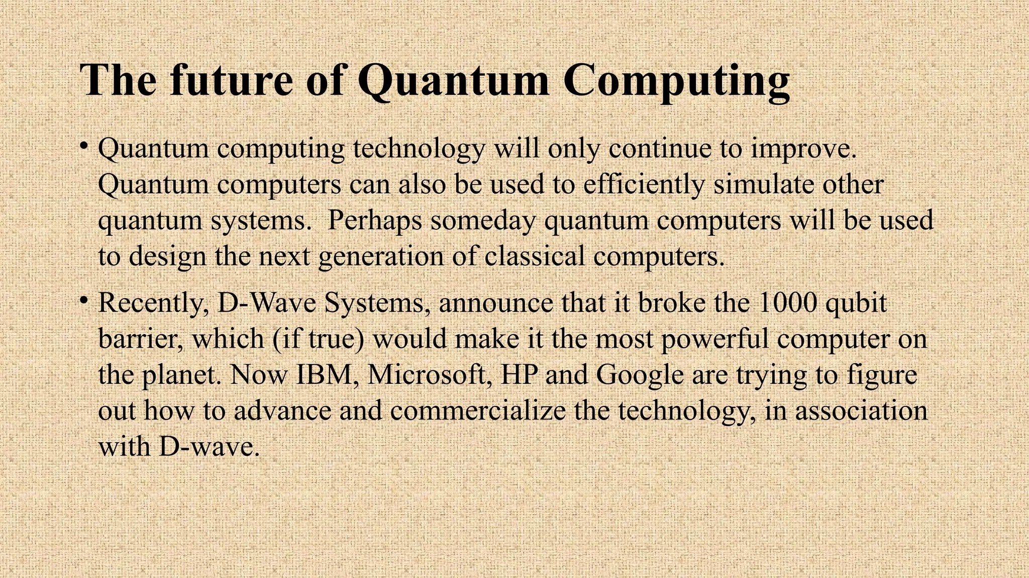 The future of Quantum Computing
• Quantum computing technology will only continue to improve.
Quantum computers can also be used to efficiently simulate other
quantum systems. Perhaps someday quantum computers will be used
to design the next generation of classical computers.
• Recently, D-Wave Systems, announce that it broke the 1000 qubit
barrier, which (if true) would make it the most powerful computer on
the planet. Now IBM, Microsoft, HP and Google are trying to figure
out how to advance and commercialize the technology, in association
with D-wave.
 