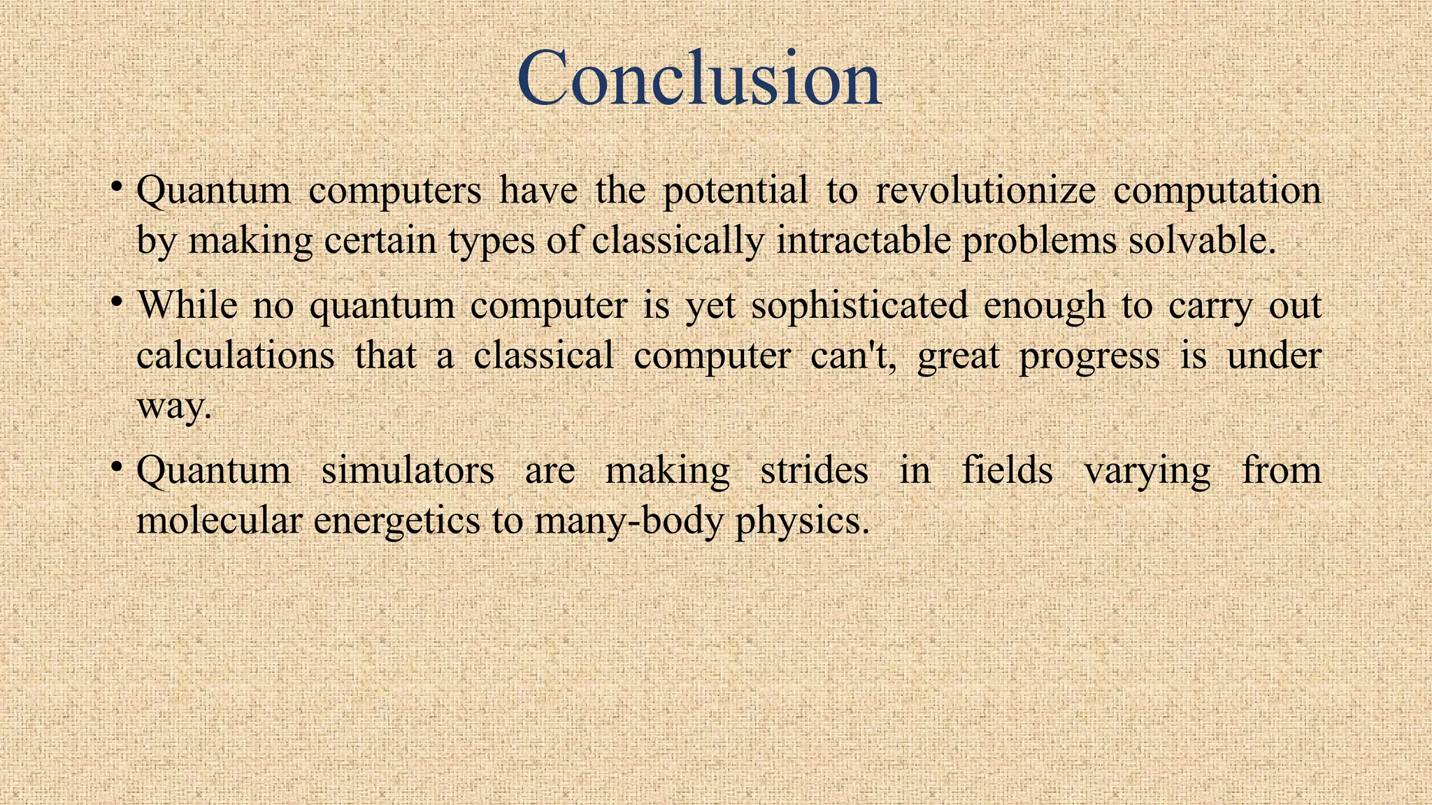 Conclusion
• Quantum computers have the potential to revolutionize computation
by making certain types of classically intractable problems solvable.
• While no quantum computer is yet sophisticated enough to carry out
calculations that a classical computer can't, great progress is under
way.
• Quantum simulators are making strides in fields varying from
molecular energetics to many-body physics.
 