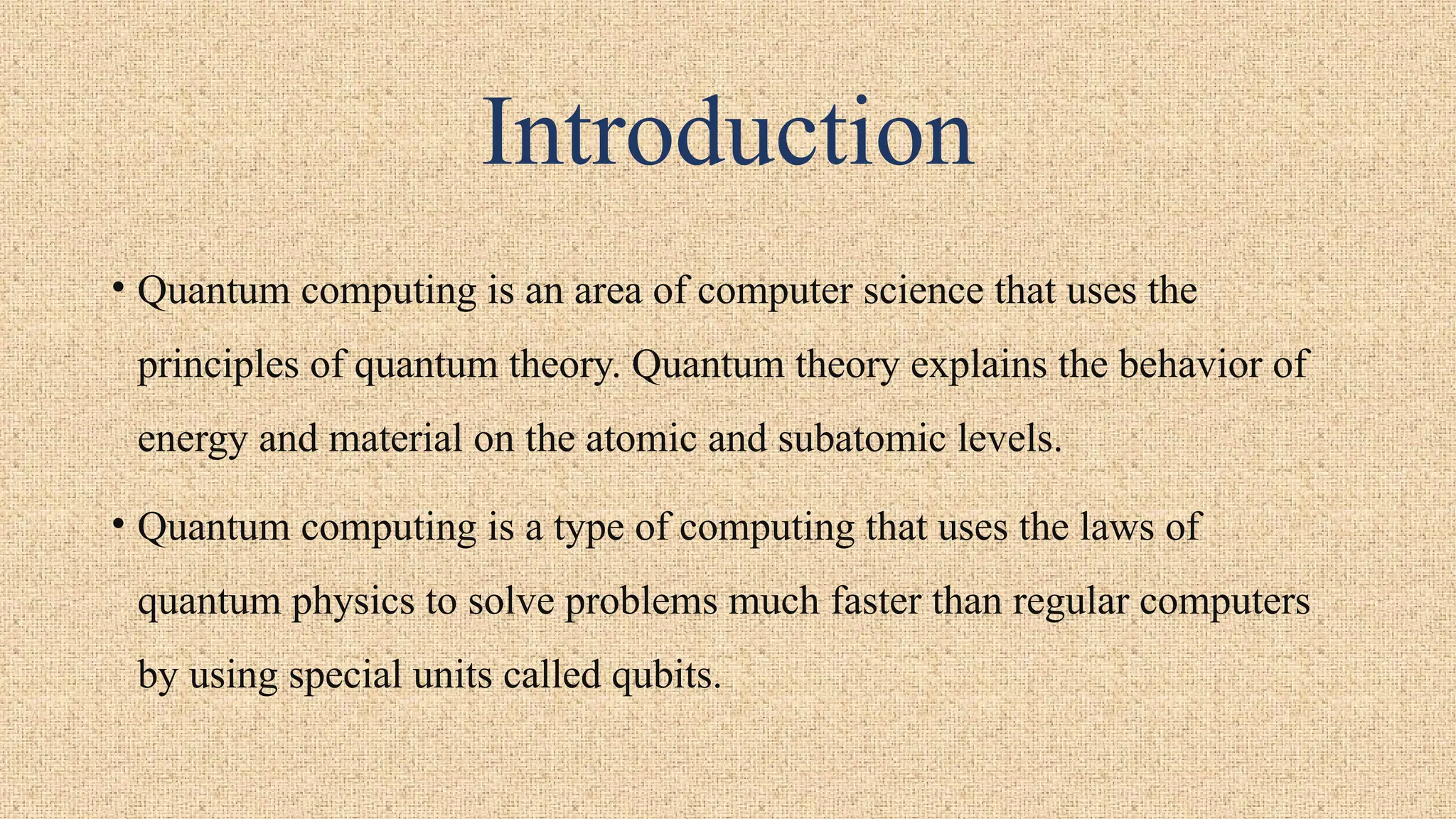 Introduction
• Quantum computing is an area of computer science that uses the
principles of quantum theory. Quantum theory explains the behavior of
energy and material on the atomic and subatomic levels.
• Quantum computing is a type of computing that uses the laws of
quantum physics to solve problems much faster than regular computers
by using special units called qubits.
 
