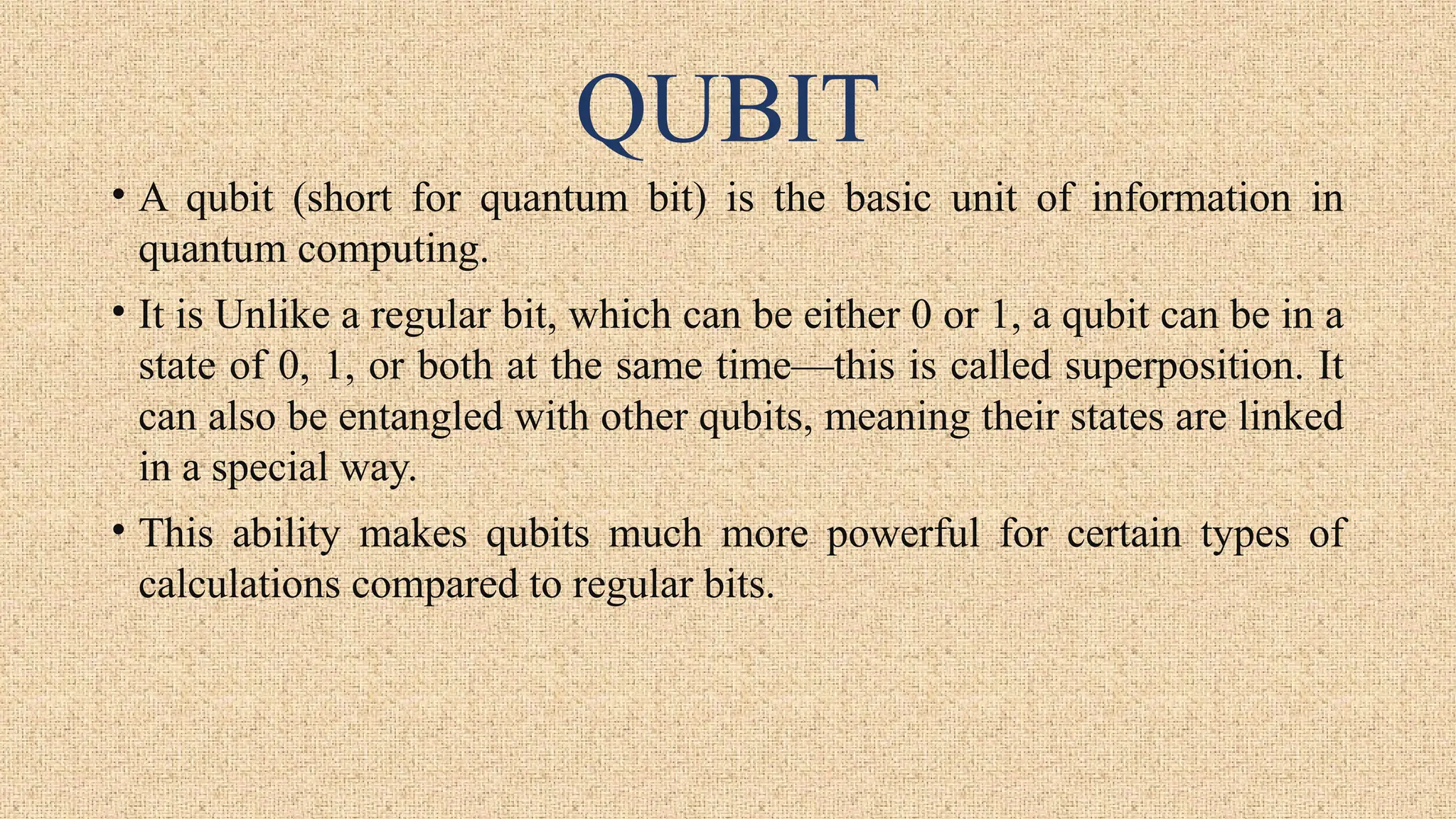 QUBIT
• A qubit (short for quantum bit) is the basic unit of information in
quantum computing.
• It is Unlike a regular bit, which can be either 0 or 1, a qubit can be in a
state of 0, 1, or both at the same time—this is called superposition. It
can also be entangled with other qubits, meaning their states are linked
in a special way.
• This ability makes qubits much more powerful for certain types of
calculations compared to regular bits.
 