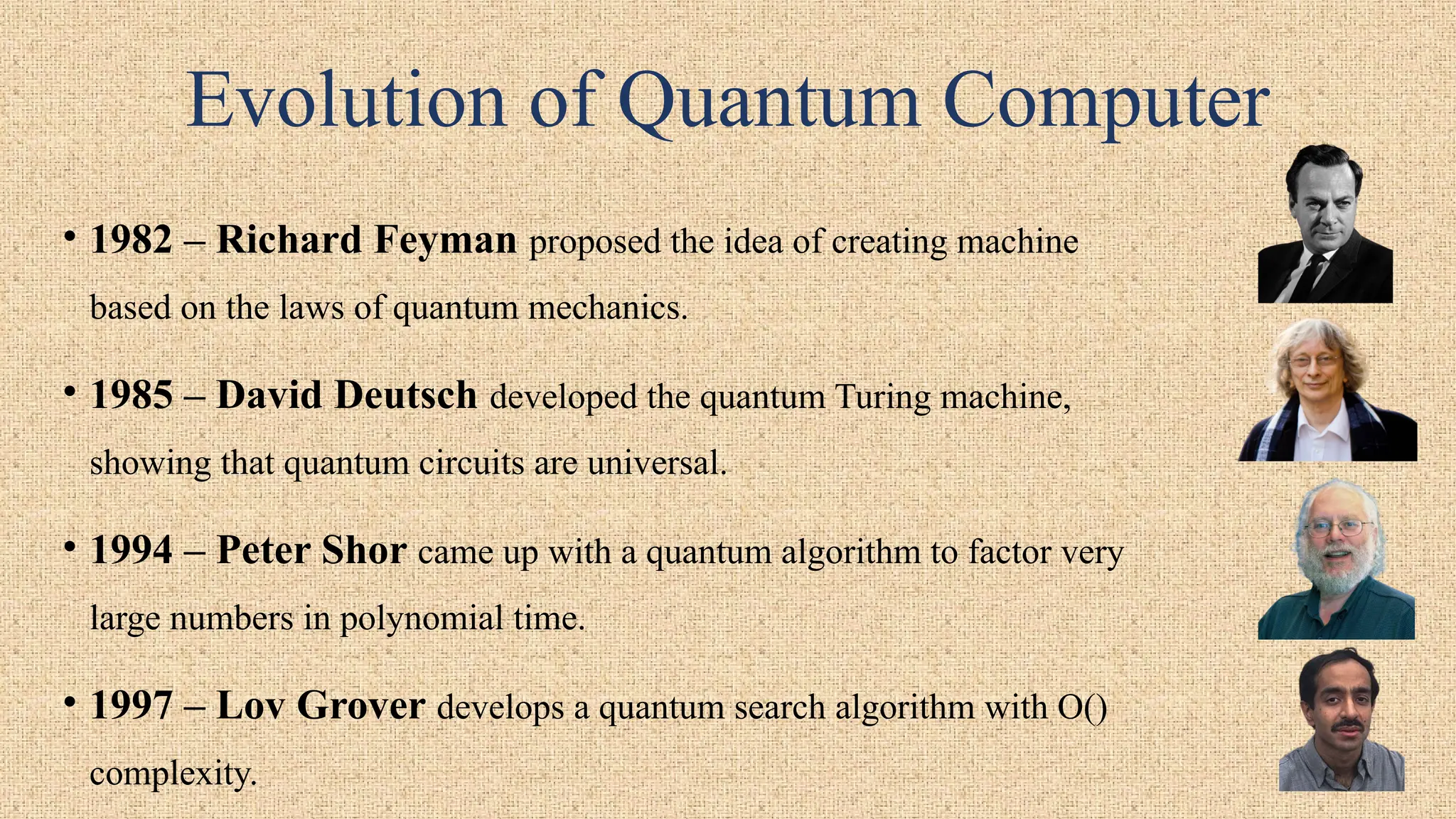 Evolution of Quantum Computer
• 1982 – Richard Feyman proposed the idea of creating machine
based on the laws of quantum mechanics.
• 1985 – David Deutsch developed the quantum Turing machine,
showing that quantum circuits are universal.
• 1994 – Peter Shor came up with a quantum algorithm to factor very
large numbers in polynomial time.
• 1997 – Lov Grover develops a quantum search algorithm with O()
complexity.
 