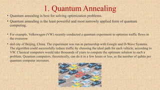1. Quantum Annealing
• Quantum annealing is best for solving optimization problems.
• Quantum annealing is the least powerful and most narrowly applied form of quantum
computing.
• For example, Volkswagen (VW) recently conducted a quantum experiment to optimize traffic flows in
the overcrow
• ded city of Beijing, China. The experiment was run in partnership with Google and D-Wave Systems.
The algorithm could successfully reduce traffic by choosing the ideal path for each vehicle, according to
VW. Classical computers would take thousands of years to compute the optimum solution to such a
problem. Quantum computers, theoretically, can do it in a few hours or less, as the number of qubits per
quantum computer increases.
 