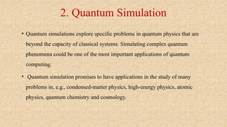 2. Quantum Simulation
• Quantum simulations explore specific problems in quantum physics that are
beyond the capacity of classical systems. Simulating complex quantum
phenomena could be one of the most important applications of quantum
computing.
• Quantum simulation promises to have applications in the study of many
problems in, e.g., condensed-matter physics, high-energy physics, atomic
physics, quantum chemistry and cosmology.
 