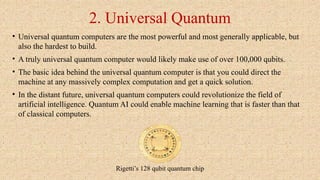 2. Universal Quantum
• Universal quantum computers are the most powerful and most generally applicable, but
also the hardest to build.
• A truly universal quantum computer would likely make use of over 100,000 qubits.
• The basic idea behind the universal quantum computer is that you could direct the
machine at any massively complex computation and get a quick solution.
• In the distant future, universal quantum computers could revolutionize the field of
artificial intelligence. Quantum AI could enable machine learning that is faster than that
of classical computers.
Rigetti’s 128 qubit quantum chip
 