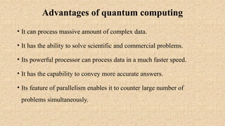 Advantages of quantum computing
• It can process massive amount of complex data.
• It has the ability to solve scientific and commercial problems.
• Its powerful processor can process data in a much faster speed.
• It has the capability to convey more accurate answers.
• Its feature of parallelism enables it to counter large number of
problems simultaneously.
 