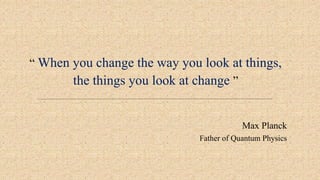 “ When you change the way you look at things,
the things you look at change ”
Max Planck
Father of Quantum Physics
 