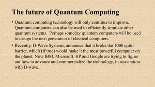 The future of Quantum Computing
• Quantum computing technology will only continue to improve.
Quantum computers can also be used to efficiently simulate other
quantum systems. Perhaps someday quantum computers will be used
to design the next generation of classical computers.
• Recently, D-Wave Systems, announce that it broke the 1000 qubit
barrier, which (if true) would make it the most powerful computer on
the planet. Now IBM, Microsoft, HP and Google are trying to figure
out how to advance and commercialize the technology, in association
with D-wave.
 