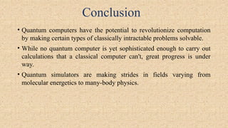 Conclusion
• Quantum computers have the potential to revolutionize computation
by making certain types of classically intractable problems solvable.
• While no quantum computer is yet sophisticated enough to carry out
calculations that a classical computer can't, great progress is under
way.
• Quantum simulators are making strides in fields varying from
molecular energetics to many-body physics.
 