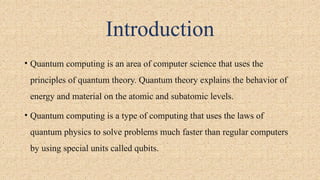 Introduction
• Quantum computing is an area of computer science that uses the
principles of quantum theory. Quantum theory explains the behavior of
energy and material on the atomic and subatomic levels.
• Quantum computing is a type of computing that uses the laws of
quantum physics to solve problems much faster than regular computers
by using special units called qubits.
 