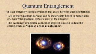 Quantum Entanglement
• It is an extremely strong correlation that exists between quantum particles
• Two or more quantum particles can be inextricably linked in perfect unis-
on, even when placed at opposite ends of the universe.
• This seemingly impossible connection inspired Einstein to describe
entanglement as “Spooky action at a distance”.
 