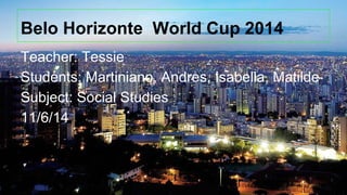 Belo Horizonte World Cup 2014
Teacher: Tessie
Students: Martiniano, Andres, Isabella, Matilde
Subject: Social Studies
11/6/14
 