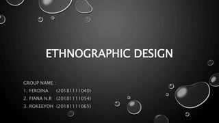 ETHNOGRAPHIC DESIGN
GROUP NAME :
1. FERDINA (20181111040)
2. FIANA N.R (20181111054)
3. ROKEEYOH (20181111065)
 