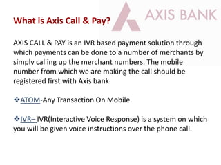 What is Axis Call & Pay?
AXIS CALL & PAY is an IVR based payment solution through
which payments can be done to a number of merchants by
simply calling up the merchant numbers. The mobile
number from which we are making the call should be
registered first with Axis bank.
ATOM-Any Transaction On Mobile.
IVR– IVR(Interactive Voice Response) is a system on which
you will be given voice instructions over the phone call.
 