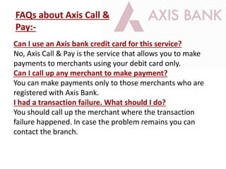 Can I use an Axis bank credit card for this service?
No, Axis Call & Pay is the service that allows you to make
payments to merchants using your debit card only.
Can I call up any merchant to make payment?
You can make payments only to those merchants who are
registered with Axis Bank.
I had a transaction failure. What should I do?
You should call up the merchant where the transaction
failure happened. In case the problem remains you can
contact the branch.
FAQs about Axis Call &
Pay:-
 