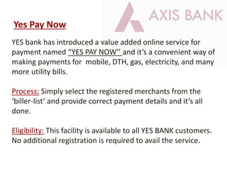 YES bank has introduced a value added online service for
payment named “YES PAY NOW’’ and it’s a convenient way of
making payments for mobile, DTH, gas, electricity, and many
more utility bills.
Process: Simply select the registered merchants from the
‘biller-list’ and provide correct payment details and it’s all
done.
Eligibility: This facility is available to all YES BANK customers.
No additional registration is required to avail the service.
Yes Pay Now
 