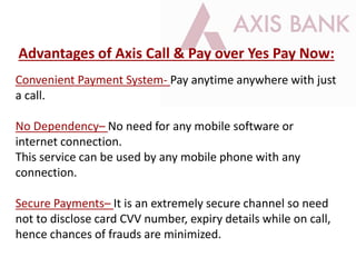 Convenient Payment System- Pay anytime anywhere with just
a call.
No Dependency– No need for any mobile software or
internet connection.
This service can be used by any mobile phone with any
connection.
Secure Payments– It is an extremely secure channel so need
not to disclose card CVV number, expiry details while on call,
hence chances of frauds are minimized.
Advantages of Axis Call & Pay over Yes Pay Now:
 