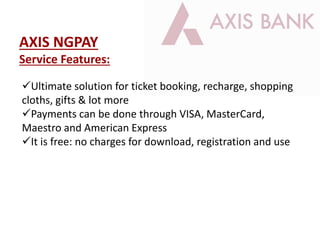 Ultimate solution for ticket booking, recharge, shopping
cloths, gifts & lot more
Payments can be done through VISA, MasterCard,
Maestro and American Express
It is free: no charges for download, registration and use
AXIS NGPAY
Service Features:
 
