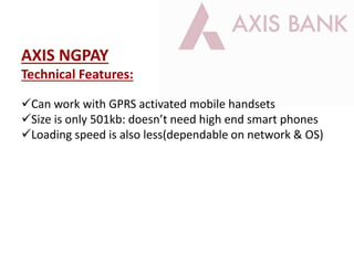 AXIS NGPAY
Technical Features:
Can work with GPRS activated mobile handsets
Size is only 501kb: doesn’t need high end smart phones
Loading speed is also less(dependable on network & OS)
 