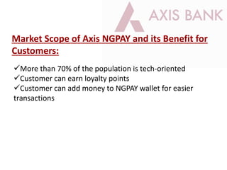 Market Scope of Axis NGPAY and its Benefit for
Customers:
More than 70% of the population is tech-oriented
Customer can earn loyalty points
Customer can add money to NGPAY wallet for easier
transactions
 