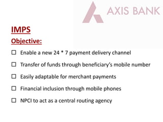 IMPS
Objective:
 Enable a new 24 * 7 payment delivery channel
 Transfer of funds through beneficiary’s mobile number
 Easily adaptable for merchant payments
 Financial inclusion through mobile phones
 NPCI to act as a central routing agency
 