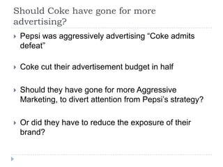 Should Coke have gone for more
advertising?
   Pepsi was aggressively advertising “Coke admits
    defeat”

   Coke cut their advertisement budget in half

   Should they have gone for more Aggressive
    Marketing, to divert attention from Pepsi’s strategy?

   Or did they have to reduce the exposure of their
    brand?
 