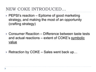 NEW COKE INTRODUCED…
   PEPSI’s reaction – Epitome of good marketing
    strategy, and making the most of an opportunity
    (crafting strategy)

   Consumer Reaction – Difference between taste tests
    and actual reactions – extent of COKE’s symbolic
    value

   Retraction by COKE – Sales went back up…
 
