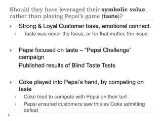 Should they have leveraged their symbolic value,
rather than playing Pepsi’s game (taste)?
       Strong & Loyal Customer base, emotional connect.
        Taste was never the focus, or for that matter, the issue


       Pepsi focused on taste – “Pepsi Challenge”
        campaign
        Published results of Blind Taste Tests

       Coke played into Pepsi’s hand, by competing on
        taste
        Coke tried to compete with Pepsi on their turf
        Pepsi ensured customers saw this as Coke admitting
         defeat
 